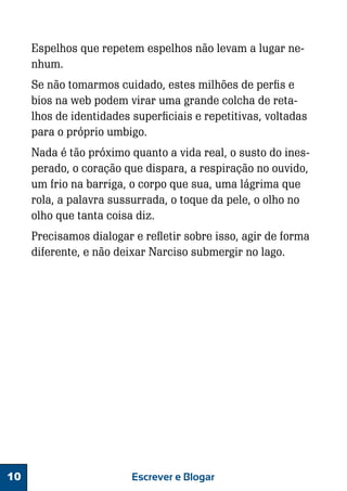 Espelhos que repetem espelhos não levam a lugar nenhum.
Se não tomarmos cuidado, estes milhões de perfis e
bios na web podem virar uma grande colcha de retalhos de identidades superficiais e repetitivas, voltadas
para o próprio umbigo.
Nada é tão próximo quanto a vida real, o susto do inesperado, o coração que dispara, a respiração no ouvido,
um frio na barriga, o corpo que sua, uma lágrima que
rola, a palavra sussurrada, o toque da pele, o olho no
olho que tanta coisa diz.
Precisamos dialogar e refletir sobre isso, agir de forma
diferente, e não deixar Narciso submergir no lago.

10

Escrever e Blogar

 
