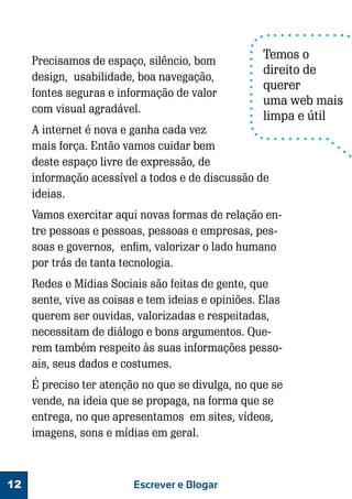 Precisamos de espaço, silêncio, bom
design, usabilidade, boa navegação,
fontes seguras e informação de valor
com visual agradável.

Temos o
direito de
querer
uma web mais
limpa e útil

A internet é nova e ganha cada vez
mais força. Então vamos cuidar bem
deste espaço livre de expressão, de
informação acessível a todos e de discussão de
ideias.

Vamos exercitar aqui novas formas de relação entre pessoas e pessoas, pessoas e empresas, pessoas e governos, enfim, valorizar o lado humano
por trás de tanta tecnologia.
Redes e Mídias Sociais são feitas de gente, que
sente, vive as coisas e tem ideias e opiniões. Elas
querem ser ouvidas, valorizadas e respeitadas,
necessitam de diálogo e bons argumentos. Querem também respeito às suas informações pessoais, seus dados e costumes.
É preciso ter atenção no que se divulga, no que se
vende, na ideia que se propaga, na forma que se
entrega, no que apresentamos em sites, vídeos,
imagens, sons e mídias em geral.

12

Escrever e Blogar

 