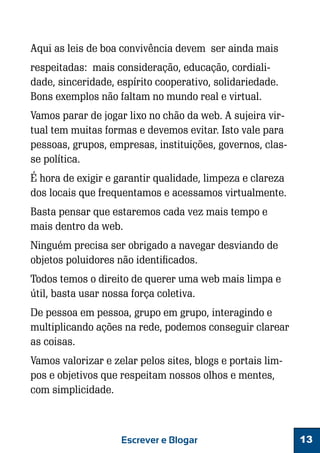 Aqui as leis de boa convivência devem ser ainda mais
respeitadas: mais consideração, educação, cordialidade, sinceridade, espírito cooperativo, solidariedade.
Bons exemplos não faltam no mundo real e virtual.
Vamos parar de jogar lixo no chão da web. A sujeira virtual tem muitas formas e devemos evitar. Isto vale para
pessoas, grupos, empresas, instituições, governos, classe política.
É hora de exigir e garantir qualidade, limpeza e clareza
dos locais que frequentamos e acessamos virtualmente.
Basta pensar que estaremos cada vez mais tempo e
mais dentro da web.
Ninguém precisa ser obrigado a navegar desviando de
objetos poluidores não identificados.
Todos temos o direito de querer uma web mais limpa e
útil, basta usar nossa força coletiva.
De pessoa em pessoa, grupo em grupo, interagindo e
multiplicando ações na rede, podemos conseguir clarear
as coisas.
Vamos valorizar e zelar pelos sites, blogs e portais limpos e objetivos que respeitam nossos olhos e mentes,
com simplicidade.

Escrever e Blogar

13

 