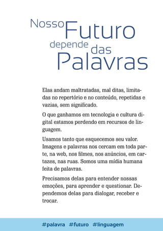 Elas andam maltratadas, mal ditas, limitadas no repertório e no conteúdo, repetidas e
vazias, sem significado.
O que ganhamos em tecnologia e cultura digital estamos perdendo em recursos de linguagem.
Usamos tanto que esquecemos seu valor.
Imagens e palavras nos cercam em toda parte, na web, nos filmes, nos anúncios, em cartazes, nas ruas. Somos uma mídia humana
feita de palavras.
Precisamos delas para entender nossas
emoções, para aprender e questionar. Dependemos delas para dialogar, receber e
trocar.

14

Escrever e Blogar
#palavra #futuro #linguagem

 