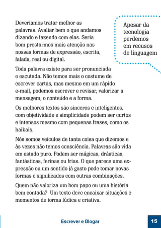 Deveríamos tratar melhor as
palavras. Avaliar bem o que andamos
dizendo e fazendo com elas. Seria
bom prestarmos mais atenção nas
nossas formas de expressão, escrita,
falada, real ou digital.

Apesar da
tecnologia
perdemos
em recusos
de linguagem

Toda palavra existe para ser pronunciada
e escutada. Não temos mais o costume de
escrever cartas, mas mesmo em um rápido
e-mail, podemos escrever e revisar, valorizar a
mensagem, o conteúdo e a forma.
Os melhores textos são sinceros e inteligentes,
com objetividade e simplicidade podem ser curtos
e intensos mesmo com pequenas frases, como os
haikais.
Nós somos veículos de tanta coisa que dizemos e
às vezes não temos consciência. Palavras são vida
em estado puro. Podem ser mágicas, drásticas,
fantásticas, ferinas ou frias. O que parece uma expressão ou um sentido já gasto pode tomar novas
formas e significados com outras combinações.
Quem não valoriza um bom papo ou uma história
bem contada? Um texto deve encaixar situações e
momentos de forma lúdica e criativa.

Escrever e Blogar

15

 