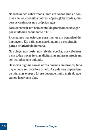 Na web nunca esbarramos tanto em coisas ruins e confusas de ler, conceitos pobres, cópias globalizadas, discursos centrados nos próprios egos.
Para encontrar um bom conteúdo precisamos navegar
por muito lixo redundante e fútil.
Precisamos nos esforçar para manter um bom nível de
linguagem. Ela é tão necessária quanto a respiração
para a criatividade humana.
Nos blogs, nos posts, nos tablets, ebooks, nos celulares
e em todas novas formas digitais, as palavras precisam
ser tratadas com cuidado.
Os meios digitais são as novas páginas em branco, tudo
o que pode ser escrito e criado. As palavras dependem
de nós, mas o nosso futuro depende muito mais do que
vamos fazer com elas.

16

Escrever e Blogar

 