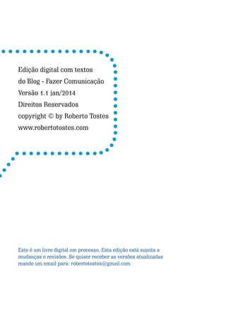 Edição digital com textos
do Blog - Fazer Comunicação
Versão 1.1 jan/2014
Direitos Reservados
copyright © by Roberto Tostes
www.robertotostes.com

Este é um livro digital em processo. Esta edição está sujeita a
mudanças e revisões. Se quiser receber as versões atualizadas
mande um email para: robertotostes@gmail.com

2

Escrever e Blogar

 