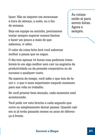 fazer. Não se importe em atravessar
a hora do almoço, a noite, ou o fim
de semana.
Seja em equipe ou sozinho, precisamos
tentar sempre superar nossos limites
e fazer um pouco a mais do que
sabemos, ir além.

As coisas
estão aí para
serem feitas.
Agora e
sempre.

O valor da coisa feita fará você saborear
melhor a pausa que se segue.
O dia tem apenas 24 horas mas podemos transformá-lo em algo melhor sem cair na angústia da
produtividade ou da pressão corporativa ou do
sucesso a qualquer custo.
Na maioria do tempo, você sabe o que tem de fazer e o que é mais importante naquele momento
para sua vida ou trabalho.
Se você prestar bem atenção, cada momento está
acontecendo.
Você pode ver esta brecha a cada segundo que
corre ou simplesmente deixar passar. Quando cair
em si já terão passado meses ou anos de diferença à frente.

Escrever e Blogar

21

 