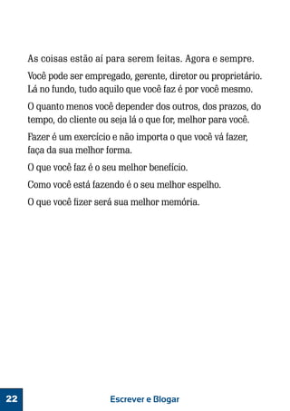 As coisas estão aí para serem feitas. Agora e sempre.
Você pode ser empregado, gerente, diretor ou proprietário.
Lá no fundo, tudo aquilo que você faz é por você mesmo.
O quanto menos você depender dos outros, dos prazos, do
tempo, do cliente ou seja lá o que for, melhor para você.
Fazer é um exercício e não importa o que você vá fazer,
faça da sua melhor forma.
O que você faz é o seu melhor benefício.
Como você está fazendo é o seu melhor espelho.
O que você fizer será sua melhor memória.

22

Escrever e Blogar

 