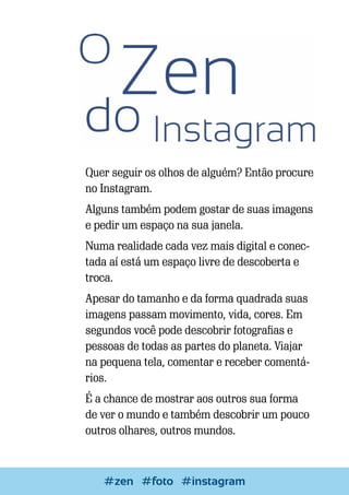 Quer seguir os olhos de alguém? Então procure
no Instagram.
Alguns também podem gostar de suas imagens
e pedir um espaço na sua janela.
Numa realidade cada vez mais digital e conectada aí está um espaço livre de descoberta e
troca.
Apesar do tamanho e da forma quadrada suas
imagens passam movimento, vida, cores. Em
segundos você pode descobrir fotografias e
pessoas de todas as partes do planeta. Viajar
na pequena tela, comentar e receber comentários.
É a chance de mostrar aos outros sua forma
de ver o mundo e também descobrir um pouco
outros olhares, outros mundos.

#zenEscrever e#instagram
#foto Blogar

23

 