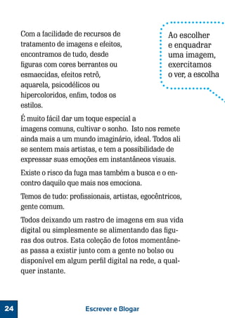 Com a facilidade de recursos de
tratamento de imagens e efeitos,
encontramos de tudo, desde
figuras com cores berrantes ou
esmaecidas, efeitos retrô,
aquarela, psicodélicos ou
hipercoloridos, enfim, todos os
estilos.

Ao escolher
e enquadrar
uma imagem,
exercitamos
o ver, a escolha

É muito fácil dar um toque especial a
imagens comuns, cultivar o sonho. Isto nos remete
ainda mais a um mundo imaginário, ideal. Todos ali
se sentem mais artistas, e tem a possibilidade de
expressar suas emoções em instantâneos visuais.
Existe o risco da fuga mas também a busca e o encontro daquilo que mais nos emociona.
Temos de tudo: profissionais, artistas, egocêntricos,
gente comum.
Todos deixando um rastro de imagens em sua vida
digital ou simplesmente se alimentando das figuras dos outros. Esta coleção de fotos momentâneas passa a existir junto com a gente no bolso ou
disponível em algum perfil digital na rede, a qualquer instante.

24

Escrever e Blogar

 