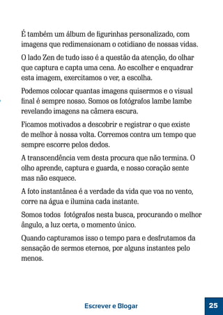 É também um álbum de figurinhas personalizado, com
imagens que redimensionam o cotidiano de nossas vidas.
O lado Zen de tudo isso é a questão da atenção, do olhar
que captura e capta uma cena. Ao escolher e enquadrar
esta imagem, exercitamos o ver, a escolha.
Podemos colocar quantas imagens quisermos e o visual
final é sempre nosso. Somos os fotógrafos lambe lambe
revelando imagens na câmera escura.
Ficamos motivados a descobrir e registrar o que existe
de melhor à nossa volta. Corremos contra um tempo que
sempre escorre pelos dedos.
A transcendência vem desta procura que não termina. O
olho aprende, captura e guarda, e nosso coração sente
mas não esquece.
A foto instantânea é a verdade da vida que voa no vento,
corre na água e ilumina cada instante.
Somos todos fotógrafos nesta busca, procurando o melhor
ângulo, a luz certa, o momento único.
Quando capturamos isso o tempo para e desfrutamos da
sensação de sermos eternos, por alguns instantes pelo
menos.

Escrever e Blogar

25

 