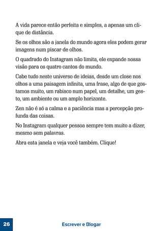 A vida parece então perfeita e simples, a apenas um clique de distância.
Se os olhos são a janela do mundo agora eles podem gerar
imagens num piscar de olhos.
O quadrado do Instagram não limita, ele expande nossa
visão para os quatro cantos do mundo.
Cabe tudo neste universo de ideias, desde um close nos
olhos a uma paisagem infinita, uma frase, algo de que gostamos muito, um rabisco num papel, um detalhe, um gesto, um ambiente ou um amplo horizonte.
Zen não é só a calma e a paciência mas a percepção profunda das coisas.
No Instagram qualquer pessoa sempre tem muito a dizer,
mesmo sem palavras.
Abra esta janela e veja você também. Clique!

26

Escrever e Blogar

 