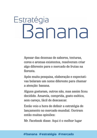 Apesar das dezenas de sabores, texturas,
cores e aromas existentes, resolveram criar
algo diferente para o mercado de frutas na
floresta.
Após muita pesquisa, elaboração e expectativas bolaram um nome diferente para chamar
a atenção: banana.
Alguns gostaram, outros não, mas assim ficou
decidido. Amarela, comprida, gosto exótico,
sem caroço, fácil de descascar.
Então veio a hora de definir a estratégia de
lançamento no mercado mundial. Ouviram
então muitas opiniões:
Mr. Facebook disse: Aqui é o melhor lugar

#bananaEscrever e Blogar
#estratégia #mercado

27

 
