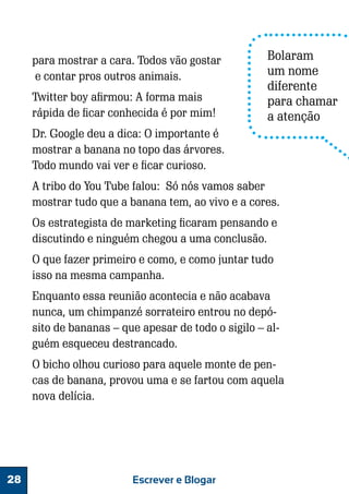 para mostrar a cara. Todos vão gostar
e contar pros outros animais.
Twitter boy afirmou: A forma mais
rápida de ficar conhecida é por mim!

Bolaram
um nome
diferente
para chamar
a atenção

Dr. Google deu a dica: O importante é
mostrar a banana no topo das árvores.
Todo mundo vai ver e ficar curioso.
A tribo do You Tube falou: Só nós vamos saber
mostrar tudo que a banana tem, ao vivo e a cores.
Os estrategista de marketing ficaram pensando e
discutindo e ninguém chegou a uma conclusão.
O que fazer primeiro e como, e como juntar tudo
isso na mesma campanha.
Enquanto essa reunião acontecia e não acabava
nunca, um chimpanzé sorrateiro entrou no depósito de bananas – que apesar de todo o sigilo – alguém esqueceu destrancado.
O bicho olhou curioso para aquele monte de pencas de banana, provou uma e se fartou com aquela
nova delícia.

28

Escrever e Blogar

 