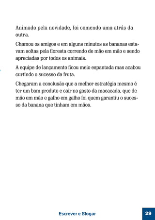 Animado pela novidade, foi comendo uma atrás da
outra.
Chamou os amigos e em alguns minutos as bananas estavam soltas pela floresta correndo de mão em mão e sendo
apreciadas por todos os animais.
A equipe de lançamento ficou meio espantada mas acabou
curtindo o sucesso da fruta.
Chegaram a conclusão que a melhor estratégia mesmo é
ter um bom produto e cair no gosto da macacada, que de
mão em mão e galho em galho foi quem garantiu o sucesso da banana que tinham em mãos.

Escrever e Blogar

29

 