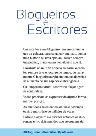 Um escritor e um blogueiro tem em comum o
uso da palavra, para construir um texto, contar
uma história ou uma opinião. Existe sempre
um público, maior ou menor, alguém que lê.
Envolvido no mito da criação solitária, o escritor sempre teve o recurso do tempo, do isolamento. O blogueiro surgiu em tempos de web e
se alimenta de sua rapidez e abrangência.
Os tempos mudaram, escrever e blogar agora
se confundem.
Todos precisam se expressar de alguma forma,
marcar posição.
As multidões se estendem online e podemos
ouvir o murmúrio de milhões de vozes.
Entre o blogueiro e o escritor notamos as diferenças entre dois mundos que se cruzam, da
30

Escrever e Blogar
#blogueiro #escritor #palavras

 