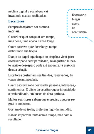 neblina digital e social que vai
invadindo nossas realidades.
Escritores
Sempre desejaram ser eternos,
imortais.

Escrever e
blogar
agora
se
confundem

O escritor quer congelar um tempo,
uma cena, uma época. Pensa longe.
Quem escreve quer ficar longo tempo
elaborando sua ficção.
Diante do papel aquele que se propõe a viver para
escrever pode ficar paralisado, se angustiar. E neste vazio e desespero pode até encontrar a essência
de sua criação
Escritores costumam ser tímidos, reservados, às
vezes até antissociais.
Quem escreve sabe desvendar pessoas, intenções,sentimentos. O ofício da escrita requer intensidade
e profundidade, em busca da obra perfeita.
Muitos escritores sabem que é preciso quebrar regras e conceitos.
Gostam de se isolar, preferem fugir da multidão.
Não se importam tanto com o tempo, mas com o
resultado.
Escrever e Blogar

31

 