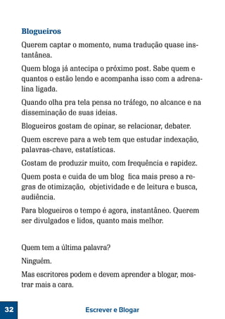 Blogueiros
Querem captar o momento, numa tradução quase instantânea.
Quem bloga já antecipa o próximo post. Sabe quem e
quantos o estão lendo e acompanha isso com a adrenalina ligada.
Quando olha pra tela pensa no tráfego, no alcance e na
disseminação de suas ideias.
Blogueiros gostam de opinar, se relacionar, debater.
Quem escreve para a web tem que estudar indexação,
palavras-chave, estatísticas.
Gostam de produzir muito, com frequência e rapidez.
Quem posta e cuida de um blog fica mais preso a regras de otimização, objetividade e de leitura e busca,
audiência.
Para blogueiros o tempo é agora, instantâneo. Querem
ser divulgados e lidos, quanto mais melhor.
Quem tem a última palavra?
Ninguém.
Mas escritores podem e devem aprender a blogar, mostrar mais a cara.
32

Escrever e Blogar

 