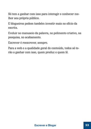 Só tem a ganhar com isso para interagir e conhecer melhor seu próprio público.
E blogueiros podem também investir mais no ofício da
escrita.
Evoluir no manuseio da palavra, no polimento criativo, na
pesquisa, no acabamento.
Escrever é reescrever, sempre.
Para a web e a qualidade geral do conteúdo, todos só terão a ganhar com isso, quem produz e quem lê.

Escrever e Blogar

33

 