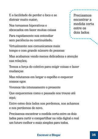 E a facilidade de perder o foco e se
distrair muito maior;
Nos tornamos hiperativos e
obcecados em fazer muitas coisas
Para rapidamente nos entendiar
sem paciência ou continuidade;

Precisamos
encontrar a
medida certa
entre os
dois lados

Virtualmente nos comunicamos mais
tempo e com grande número de pessoas
Mas acabamos vendo menos delicadeza e atenção
nas relações;
Temos a força do coletivo para exigir coisas e fazer
mudanças
Mas relutamos em largar o espelho e esquecer
nossos egos
Vivemos tão intensamente o presente
Que esquecemos como o passado nos trouxe até
aqui;
Entre estes dois lados nos perdemos, nos achamos
e nos perdemos de novo.
Precisamos encontrar a medida certa entre os dois
lados para curtir e compartilhar na vida digital e real
um futuro melhor e mais simples para todos.

Escrever e Blogar

35

 