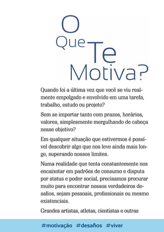 Quando foi a última vez que você se viu realmente empolgado e envolvido em uma tarefa,
trabalho, estudo ou projeto?
Sem se importar tanto com prazos, horários,
valores, simplesmente mergulhando de cabeça
nesse objetivo?
Em qualquer situação que estivermos é possível descobrir algo que nos leve ainda mais longe, superando nossos limites.
Numa realidade que tenta constantemente nos
encaixotar em padrões de consumo e disputa
por status e poder social, precisamos procurar
muito para encontrar nossos verdadeiros desafios, sejam pessoais, profissionais ou mesmo
existenciais.
Grandes artistas, atletas, cientistas e outras
36

Escrever e Blogar
#motivação #desafios #viver

 