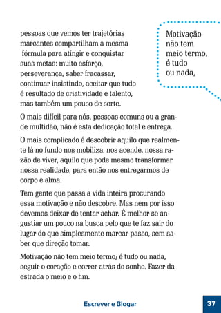 pessoas que vemos ter trajetórias
marcantes compartilham a mesma
fórmula para atingir e conquistar
suas metas: muito esforço,
perseverança, saber fracassar,
continuar insistindo, aceitar que tudo
é resultado de criatividade e talento,
mas também um pouco de sorte.

Motivação
não tem
meio termo,
é tudo
ou nada,

O mais difícil para nós, pessoas comuns ou a grande multidão, não é esta dedicação total e entrega.
O mais complicado é descobrir aquilo que realmente lá no fundo nos mobiliza, nos acende, nossa razão de viver, aquilo que pode mesmo transformar
nossa realidade, para então nos entregarmos de
corpo e alma.
Tem gente que passa a vida inteira procurando
essa motivação e não descobre. Mas nem por isso
devemos deixar de tentar achar. É melhor se angustiar um pouco na busca pelo que te faz sair do
lugar do que simplesmente marcar passo, sem saber que direção tomar.
Motivação não tem meio termo; é tudo ou nada,
seguir o coração e correr atrás do sonho. Fazer da
estrada o meio e o fim.

Escrever e Blogar

37

 