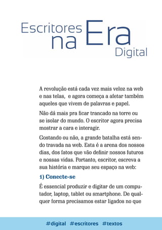 A revolução está cada vez mais veloz na web
e nas telas, e agora começa a afetar também
aqueles que vivem de palavras e papel.
Não dá mais pra ficar trancado na torre ou
se isolar do mundo. O escritor agora precisa
mostrar a cara e interagir.
Gostando ou não, a grande batalha está sendo travada na web. Esta é a arena dos nossos
dias, dos fatos que vão definir nossos futuros
e nossas vidas. Portanto, escritor, escreva a
sua história e marque seu espaço na web:
1) Conecte-se
É essencial produzir e digitar de um computador, laptop, tablet ou smartphone. De qualquer forma precisamos estar ligados no que

38

Escrever e Blogar
#digital #escritores #textos

 