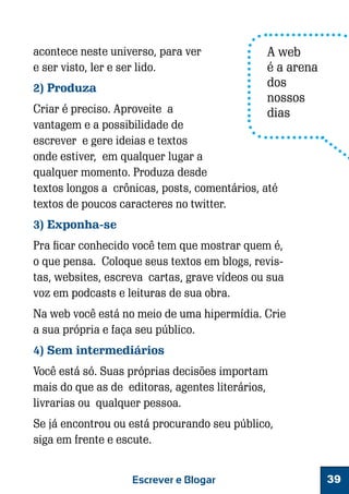 acontece neste universo, para ver
e ser visto, ler e ser lido.
2) Produza

A web
é a arena
dos
nossos
dias

Criar é preciso. Aproveite a
vantagem e a possibilidade de
escrever e gere ideias e textos
onde estiver, em qualquer lugar a
qualquer momento. Produza desde
textos longos a crônicas, posts, comentários, até
textos de poucos caracteres no twitter.
3) Exponha-se

Pra ficar conhecido você tem que mostrar quem é,
o que pensa. Coloque seus textos em blogs, revistas, websites, escreva cartas, grave vídeos ou sua
voz em podcasts e leituras de sua obra.
Na web você está no meio de uma hipermídia. Crie
a sua própria e faça seu público.
4) Sem intermediários
Você está só. Suas próprias decisões importam
mais do que as de editoras, agentes literários,
livrarias ou qualquer pessoa.
Se já encontrou ou está procurando seu público,
siga em frente e escute.
Escrever e Blogar

39

 