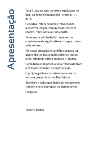 Apresentação

Esta é uma seleção de textos publicados no
blog da Fazer Comunicação - entre 2010 e
2013.
Os textos tratam de temas relacionados,
a escrever, blogar, comunicação, internet,
ebooks, redes sociais e vida digital.
Reuni nesta edição digital aqueles que
considero mais significativos e os que tiveram
mais retorno.
Fiz novas amizades e também consegui ter
alguns destes textos publicados em outros
sites, atingindo outros públicos e leitores.
Como tudo na internet, é uma relação de troca
e compartilhamento de experiências.
O projeto gráfico e edição foram feitos de
forma a proporcionar melhor leitura.
Agradeço a todos que dividiram comigo esta
trajetória, e colaboraram de alguma forma.
Obrigado!

Roberto Tostes

4

Escrever e Blogar

 