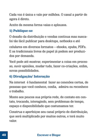 Cada voz é única e vale por milhões. O canal a partir de
agora é direto.
Aceite da mesma forma vaias e aplausos.
5) Publique-se
O desafio da distribuição e vendas continua mas nuncafoi tão fácil publicar para desktops, netbooks e até
celulares em diversos formatos – ebooks, epubs, PDFs.
E os tradicionais livros de papel já podem ser produzidos por demanda.
Você pode até mostrar, experimentar a coisa em processo, ouvir opiniões, mudar tudo, fazer co-criações, enfim,
novas possibilidades.
6) Divulgação/ Interação
Na internet é fundamental fazer as conexões certas, de
pessoas que você conhece, confia, admira ou reconhece
o trabalho.
Monte aos poucos sua própria rede, de contato em contato, trocando, interagindo, sem problemas de tempo,
espaço e disponibilidade que costumamos ter.
Construa e aperfeiçoe seu canal próprio de distribuição,
que será multiplicado por muitos outros, e terá muito
valor.

40

Escrever e Blogar

 