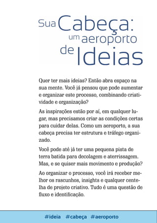 Quer ter mais ideias? Então abra espaço na
sua mente. Você já pensou que pode aumentar
e organizar este processo, combinando criatividade e organização?
As inspirações estão por aí, em qualquer lugar, mas precisamos criar as condições certas
para cuidar delas. Como um aeroporto, a sua
cabeça precisa ter estrutura e tráfego organizado.
Você pode até já ter uma pequena pista de
terra batida para decolagem e aterrissagem.
Mas, e se quiser mais movimento e produção?
Ao organizar o processo, você irá receber melhor os rascunhos, insights e qualquer centelha de projeto criativo. Tudo é uma questão de
fluxo e identificação.

42

Escrever e Blogar
#ideia #cabeça #aeroporto

 