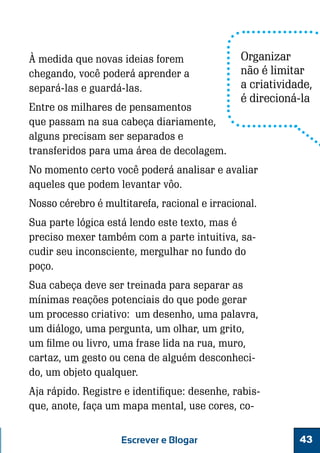 À medida que novas ideias forem
chegando, você poderá aprender a
separá-las e guardá-las.
Entre os milhares de pensamentos
que passam na sua cabeça diariamente,
alguns precisam ser separados e
transferidos para uma área de decolagem.

Organizar
não é limitar
a criatividade,
é direcioná-la

No momento certo você poderá analisar e avaliar
aqueles que podem levantar vôo.
Nosso cérebro é multitarefa, racional e irracional.
Sua parte lógica está lendo este texto, mas é
preciso mexer também com a parte intuitiva, sacudir seu inconsciente, mergulhar no fundo do
poço.
Sua cabeça deve ser treinada para separar as
mínimas reações potenciais do que pode gerar
um processo criativo: um desenho, uma palavra,
um diálogo, uma pergunta, um olhar, um grito,
um filme ou livro, uma frase lida na rua, muro,
cartaz, um gesto ou cena de alguém desconhecido, um objeto qualquer.
Aja rápido. Registre e identifique: desenhe, rabisque, anote, faça um mapa mental, use cores, coEscrever e Blogar

43

 
