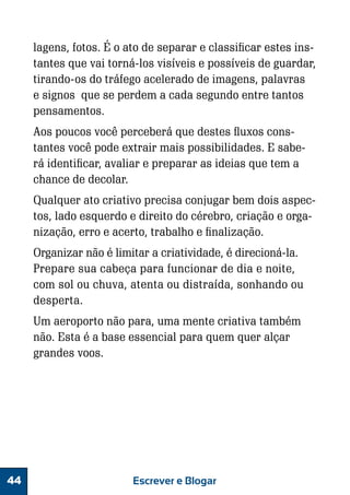 lagens, fotos. É o ato de separar e classificar estes instantes que vai torná-los visíveis e possíveis de guardar,
tirando-os do tráfego acelerado de imagens, palavras
e signos que se perdem a cada segundo entre tantos
pensamentos.
Aos poucos você perceberá que destes fluxos constantes você pode extrair mais possibilidades. E saberá identificar, avaliar e preparar as ideias que tem a
chance de decolar.
Qualquer ato criativo precisa conjugar bem dois aspectos, lado esquerdo e direito do cérebro, criação e organização, erro e acerto, trabalho e finalização.
Organizar não é limitar a criatividade, é direcioná-la.
Prepare sua cabeça para funcionar de dia e noite,
com sol ou chuva, atenta ou distraída, sonhando ou
desperta.
Um aeroporto não para, uma mente criativa também
não. Esta é a base essencial para quem quer alçar
grandes voos.

44

Escrever e Blogar

 