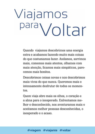 Quando viajamos descobrimos uma energia
extra e acabamos fazendo muito mais coisas
do que costumamos fazer. Andamos, sorrimos
mais, comemos mais atentos, olhamos com
mais atenção, ficamos mais simpáticos, parecemos mais bonitos.
Descobrimos coisas novas e nos descobrimos
mais vivos do que nunca. Queremos mais e
intensamente desfrutar de todos os momentos.
Quem viaja abre mais os olhos, o coração e
a alma para o inesperado. Enfrentamos melhor o desconhecido, nos aventuramos mais e
aceitamos melhor pessoas desconhecidas, o
inesperado e o acaso.

Escrever e Blogar
#viagem #viajante #voltar

45

 