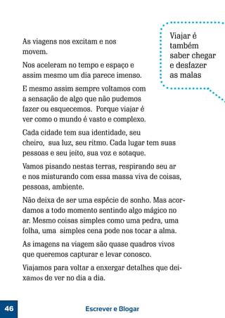 As viagens nos excitam e nos
movem.
Nos aceleram no tempo e espaço e
assim mesmo um dia parece imenso.

Viajar é
também
saber chegar
e desfazer
as malas

E mesmo assim sempre voltamos com
a sensação de algo que não pudemos
fazer ou esquecemos. Porque viajar é
ver como o mundo é vasto e complexo.
Cada cidade tem sua identidade, seu
cheiro, sua luz, seu ritmo. Cada lugar tem suas
pessoas e seu jeito, sua voz e sotaque.
Vamos pisando nestas terras, respirando seu ar
e nos misturando com essa massa viva de coisas,
pessoas, ambiente.
Não deixa de ser uma espécie de sonho. Mas acordamos a todo momento sentindo algo mágico no
ar. Mesmo coisas simples como uma pedra, uma
folha, uma simples cena pode nos tocar a alma.
As imagens na viagem são quase quadros vivos
que queremos capturar e levar conosco.
Viajamos para voltar a enxergar detalhes que deixamos de ver no dia a dia.

46

Escrever e Blogar

 
