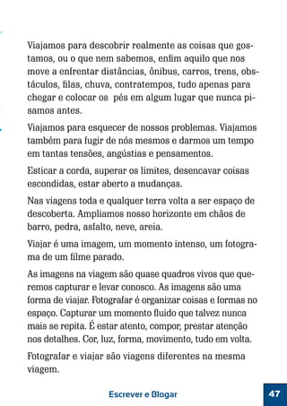 Viajamos para descobrir realmente as coisas que gostamos, ou o que nem sabemos, enfim aquilo que nos
move a enfrentar distâncias, ônibus, carros, trens, obstáculos, filas, chuva, contratempos, tudo apenas para
chegar e colocar os pés em algum lugar que nunca pisamos antes.
Viajamos para esquecer de nossos problemas. Viajamos
também para fugir de nós mesmos e darmos um tempo
em tantas tensões, angústias e pensamentos.
Esticar a corda, superar os limites, desencavar coisas
escondidas, estar aberto a mudanças.
Nas viagens toda e qualquer terra volta a ser espaço de
descoberta. Ampliamos nosso horizonte em chãos de
barro, pedra, asfalto, neve, areia.
Viajar é uma imagem, um momento intenso, um fotograma de um filme parado.
As imagens na viagem são quase quadros vivos que queremos capturar e levar conosco. As imagens são uma
forma de viajar. Fotografar é organizar coisas e formas no
espaço. Capturar um momento fluido que talvez nunca
mais se repita. É estar atento, compor, prestar atenção
nos detalhes. Cor, luz, forma, movimento, tudo em volta.
Fotografar e viajar são viagens diferentes na mesma
viagem.
Escrever e Blogar

47

 