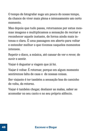 O tempo de fotografar suga um pouco do nosso tempo,
da chance de viver mais plena e intensamente um certo
momento.
Mas depois que tudo passa, retornamos por estas mesmas imagens e multiplicamos a sensação de recriar e
reconhecer aquele instante, de forma ainda mais intensa e clara. É uma passagem em aberto para voltar
e entender melhor o que tivemos naqueles momentos
intensos.
Repetir o disco, a música, até cansar de ver e rever, de
ouvir e sentir.
Viajar é degustar a viagem que já foi.
Viajar é voltar. É retornar, porque em algum momento
sentiremos falta de casa e de nossas coisas.
Ser viajante é ter também a sensação boa do caminho
de volta, do retorno.
Viajar é também chegar, desfazer as malas, saber se
acomodar no seu canto e no seu próprio silêncio.

48

Escrever e Blogar

 