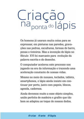 Os homens já usaram muita coisa para se
expressar, em pinturas nas paredes, gravações nas pedras, esculturas, formas de barro,
penas e tinteiros. Mas a invenção do lápis no
Século XVI foi marcante para evolução da
palavra escrita e do desenho.
O computador acelerou este processo nos
jogando na era da informação e trazendo uma
aceleração constante de nossas vidas.
Mesmo no meio de mouses, teclados, tablets,
smartphones, o lápis ainda insiste em continuar por perto, junto com papeis, blocos,
agenda, cadernos.
Ainda devemos muito a esse objeto simples,
união perfeita de madeira e grafite que tão
bem se adaptou ao toque de nossos dedos.

Escrever e Blogar
#criar #arte #lápis

49

 
