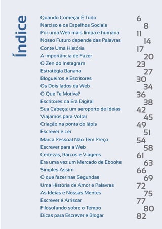 Índice

Quando Começar É Tudo
Narciso e os Espelhos Sociais
Por uma Web mais limpa e humana
Nosso Futuro depende das Palavras
Conte Uma História
A importância de Fazer
O Zen do Instagram
Estratégia Banana
Blogueiros e Escritores
Os Dois lados da Web
O Que Te Motiva?
Escritores na Era Digital
Sua Cabeça: um aeroporto de Ideias
Viajamos para Voltar
Criação na ponta do lápis
Escrever e Ler
Marca Pessoal Não Tem Preço
Escrever para a Web
Certezas, Barcos e Viagens
Era uma vez um Mercado de Ebooks
Simples Assim
O que fazer nas Segundas
Uma História de Amor e Palavras
As Ideias e Nossas Mentes
Escrever é Arriscar
Filosofando sobre o Tempo
Dicas para Escrever e Blogar
Escrever e Blogar

6
11

8

14
17
20
23
27
30
34
36
38
42
45
49
51
54
58
61
63
66
69
72
75
77
80
82

5

 