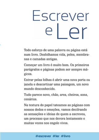 Todo esforço de uma palavra ou página está
num livro. Desfolhamos vida, peles, membranas e camadas antigas.
Começar um livro é muito bom. Os primeiros
parágrafos e páginas podem ser sempre mágicos.
Entrar pelas folhas é abrir uma nova porta ou
janela e descortinar uma paisagem, um novo
mundo desconhecido.
Tudo parece novo, chão, ares, cheiros, sons,
cenários.
Na textura do papel tateamos as páginas com
nossos dedos e emoções, vamos decifrando
as sensações e ideias de quem a escreveu,
um processo que nos devora lentamente e
muitas vezes nos engole vivos.

Escrever e #ler
#escrever Blogar#livro

51

 
