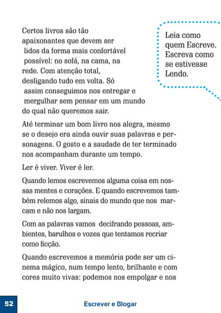 Certos livros são tão
apaixonantes que devem ser
lidos da forma mais confortável
possível: no sofá, na cama, na
rede. Com atenção total,
desligando tudo em volta. Só
assim conseguimos nos entregar e
mergulhar sem pensar em um mundo
do qual não queremos sair.

Leia como
quem Escreve.
Escreva como
se estivesse
Lendo.

Até terminar um bom livro nos alegra, mesmo
se o desejo era ainda ouvir suas palavras e personagens. O gosto e a saudade de ter terminado
nos acompanham durante um tempo.
Ler é viver. Viver é ler.
Quando lemos escrevemos alguma coisa em nossas mentes e corações. E quando escrevemos também relemos algo, sinais do mundo que nos marcam e não nos largam.
Com as palavras vamos decifrando pessoas, ambientes, barulhos e vozes que tentamos recriar
como ficção.
Quando escrevemos a memória pode ser um cinema mágico, num tempo lento, brilhante e com
cores muito vivas: podemos nos empolgar e nos
52

Escrever e Blogar

 