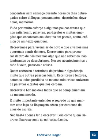 concentrar sem cansaço durante horas ou dias debruçados sobre diálogos, pensamentos, descrições, devaneios, memórias.
Tudo por muito esforço e algumas poucas frases que
nos satisfaçam, palavras, parágrafos e muitas emoções que encontram seu destino em poesia, conto, crônica ou um texto qualquer.
Escrevemos para vivenciar de novo o que vivemos mas
queremos sentir de novo. Escrevemos para procurar dentro de nós mesmos algo que não sabemos, não
lembramos ou descobrimos. Nossos acontecimentos e
tudo à volta, pessoas e coisas.
Quem escreveu e terminou de produzir algo deseja
muito que outras pessoas leiam. Escritores e leitores,
estamos todos perdidos no mesmo misterioso universo
de palavras e textos que nos cercam.
Escrever e Ler são dois lados que se complementam
na mesma moeda.
É muito importante entender o segredo do que mantém este fogo da linguagem aceso por centenas de
anos de escrita:
Não basta apenas ler e escrever: Leia como quem Escreve. Escreva como se estivesse Lendo.

Escrever e Blogar

53

 