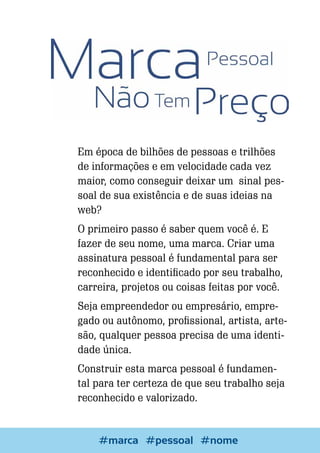Em época de bilhões de pessoas e trilhões
de informações e em velocidade cada vez
maior, como conseguir deixar um sinal pessoal de sua existência e de suas ideias na
web?
O primeiro passo é saber quem você é. E
fazer de seu nome, uma marca. Criar uma
assinatura pessoal é fundamental para ser
reconhecido e identificado por seu trabalho,
carreira, projetos ou coisas feitas por você.
Seja empreendedor ou empresário, empregado ou autônomo, profissional, artista, artesão, qualquer pessoa precisa de uma identidade única.
Construir esta marca pessoal é fundamental para ter certeza de que seu trabalho seja
reconhecido e valorizado.

54

Escrever e Blogar
#marca #pessoal #nome

 