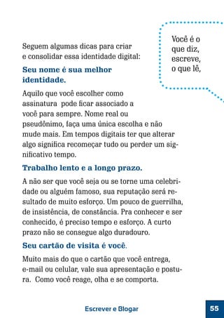 Seguem algumas dicas para criar
e consolidar essa identidade digital:
Seu nome é sua melhor
identidade.

Você é o
que diz,
escreve,
o que lê,

Aquilo que você escolher como
assinatura pode ficar associado a
você para sempre. Nome real ou
pseudônimo, faça uma única escolha e não
mude mais. Em tempos digitais ter que alterar
algo significa recomeçar tudo ou perder um significativo tempo.
Trabalho lento e a longo prazo.
A não ser que você seja ou se torne uma celebridade ou alguém famoso, sua reputação será resultado de muito esforço. Um pouco de guerrilha,
de insistência, de constância. Pra conhecer e ser
conhecido, é preciso tempo e esforço. A curto
prazo não se consegue algo duradouro.
Seu cartão de visita é você.
Muito mais do que o cartão que você entrega,
e-mail ou celular, vale sua apresentação e postura. Como você reage, olha e se comporta.

Escrever e Blogar

55

 