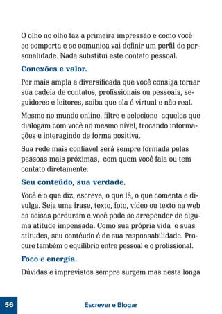 O olho no olho faz a primeira impressão e como você
se comporta e se comunica vai definir um perfil de personalidade. Nada substitui este contato pessoal.
Conexões e valor.
Por mais ampla e diversificada que você consiga tornar
sua cadeia de contatos, profissionais ou pessoais, seguidores e leitores, saiba que ela é virtual e não real.
Mesmo no mundo online, filtre e selecione aqueles que
dialogam com você no mesmo nível, trocando informações e interagindo de forma positiva.
Sua rede mais confiável será sempre formada pelas
pessoas mais próximas, com quem você fala ou tem
contato diretamente.
Seu conteúdo, sua verdade.
Você é o que diz, escreve, o que lê, o que comenta e divulga. Seja uma frase, texto, foto, vídeo ou texto na web
as coisas perduram e você pode se arrepender de alguma atitude impensada. Como sua própria vida e suas
atitudes, seu contéudo é de sua responsabilidade. Procure também o equilíbrio entre pessoal e o profissional.
Foco e energia.
Dúvidas e imprevistos sempre surgem mas nesta longa

56

Escrever e Blogar

 