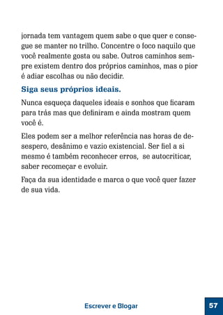 jornada tem vantagem quem sabe o que quer e consegue se manter no trilho. Concentre o foco naquilo que
você realmente gosta ou sabe. Outros caminhos sempre existem dentro dos próprios caminhos, mas o pior
é adiar escolhas ou não decidir.
Siga seus próprios ideais.
Nunca esqueça daqueles ideais e sonhos que ficaram
para trás mas que definiram e ainda mostram quem
você é.
Eles podem ser a melhor referência nas horas de desespero, desânimo e vazio existencial. Ser fiel a si
mesmo é também reconhecer erros, se autocriticar,
saber recomeçar e evoluir.
Faça da sua identidade e marca o que você quer fazer
de sua vida.

Escrever e Blogar

57

 