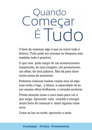 O bom de começar algo é que no início tudo é
branco. Tudo pode ser ameaça ou bloqueio mas
também tudo é possível.
O que vem pode surgir de um acontecimento
inesperado, de uma imagem, um pensamento,
um olhar, de uma palavra. Não dá para dizer
muito antes de acontecer.
Podemos começar muitas coisas mas só algumas terão o fogo, a faísca, a capacidade de fazer nossos olhos brilharem, o coração acelerar.
Preste atenção nisso e cave mais para ver o
que surge. Aproveite esta vontade e energia
muito forte de começar a fazer alguma coisa
nova.
Como se faz no surfe: aproveite a onda.

6

Escrever e Blogar
#começar #início #movimento

 