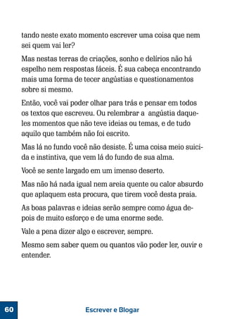 tando neste exato momento escrever uma coisa que nem
sei quem vai ler?
Mas nestas terras de criações, sonho e delírios não há
espelho nem respostas fáceis. É sua cabeça encontrando
mais uma forma de tecer angústias e questionamentos
sobre si mesmo.
Então, você vai poder olhar para trás e pensar em todos
os textos que escreveu. Ou relembrar a angústia daqueles momentos que não teve ideias ou temas, e de tudo
aquilo que também não foi escrito.
Mas lá no fundo você não desiste. É uma coisa meio suicida e instintiva, que vem lá do fundo de sua alma.
Você se sente largado em um imenso deserto.
Mas não há nada igual nem areia quente ou calor absurdo
que aplaquem esta procura, que tirem você desta praia.
As boas palavras e ideias serão sempre como água depois de muito esforço e de uma enorme sede.
Vale a pena dizer algo e escrever, sempre.
Mesmo sem saber quem ou quantos vão poder ler, ouvir e
entender.

60

Escrever e Blogar

 