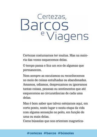 Certezas costumamos ter muitas. Mas na maioria das vezes esquecemos delas.
O tempo passa e fica um eco de algumas que
permanecem.
Nem sempre as escutamos ou reconhecemos
no meio de coisas entulhadas ou abandonadas.
Amamos, odiamos, desprezamos ou ignoramos
tantas coisas, pessoas ou sentimentos que até
esquecemos as circunstâncias de cada uma
delas.
Mas é bom saber que talvez estejamos aqui, em
certo ponto, neste lugar e nesta etapa da vida
com alguma sensação no peito, em função de
uma ou mais delas.
Como bússolas que nos orientam magnetica-

Escrever e Blogar
#certezas #barcos #bússolas

61

 