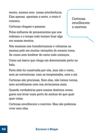 mente, mesmo sem nossa interferência.
Elas apenas apontam o norte, o resto é
conosco.
Certezas chegam e passam.

Certezas
envelhecem
e morrem

Pelos milhares de pensamentos que nos
rodeiam e o tempo todo tentam fixar algo
em nossas mentes.
Nós mesmos nos transformamos e voltamos na
mesma pele em muitas variações do mesmo tema.
Às vezes sem lembrar de como tudo começou.
Como um barco que chega em determinado porto ou
baía.
Parte dele foi construída por nós, mas não o vento,
nem as correntezas, nem as tempestades, nem o sol.
Certezas são preciosas. Sem elas, não temos rumos,
nem acreditamos nem nos arriscamos mais.
Quando verdadeiras para nossos destinos conseguem nos levar mais perto de sonhos do que qualquer coisa.
Certezas envelhecem e morrem. Mas não podemos
viver sem elas.

62

Escrever e Blogar

 