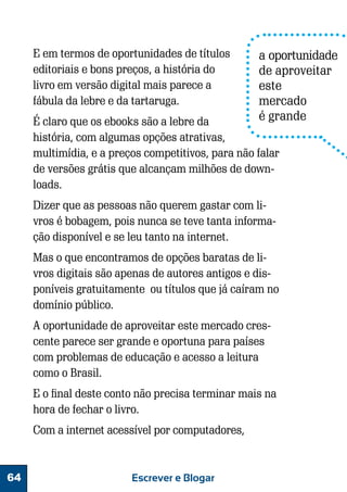 E em termos de oportunidades de títulos
editoriais e bons preços, a história do
livro em versão digital mais parece a
fábula da lebre e da tartaruga.

a oportunidade
de aproveitar
este
mercado
é grande

É claro que os ebooks são a lebre da
história, com algumas opções atrativas,
multimídia, e a preços competitivos, para não falar
de versões grátis que alcançam milhões de downloads.
Dizer que as pessoas não querem gastar com livros é bobagem, pois nunca se teve tanta informação disponível e se leu tanto na internet.
Mas o que encontramos de opções baratas de livros digitais são apenas de autores antigos e disponíveis gratuitamente ou títulos que já caíram no
domínio público.
A oportunidade de aproveitar este mercado crescente parece ser grande e oportuna para países
com problemas de educação e acesso a leitura
como o Brasil.
E o final deste conto não precisa terminar mais na
hora de fechar o livro.
Com a internet acessível por computadores,

64

Escrever e Blogar

 