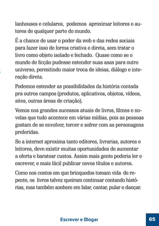 lanhouses e celulares, podemos aproximar leitores e autores de qualquer parte do mundo.
É a chance de usar o poder da web e das redes sociais
para fazer isso de forma criativa e direta, sem tratar o
livro como objeto isolado e fechado. Quase como se o
mundo de ficção pudesse estender suas asas para outro
universo, permitindo maior troca de ideias, diálogo e interação direta.
Podemos estender as possibilidades da história contada
pra outros campos (produtos, aplicativos, objetos, vídeos,
sites, outras áreas de criação).
Vemos nos grandes sucessos atuais de livros, filmes e novelas que tudo acontece em várias mídias, pois as pessoas
gostam de se envolver, torcer e sofrer com as personagens
preferidas.
Se a internet aproxima tanto editores, livrarias, autores e
leitores, deve existir muitas oportunidades de aumentar
a oferta e baratear custos. Assim mais gente poderia ler e
escrever, e mais fácil publicar novos títulos e autores.
Como nos contos em que brinquedos tomam vida de repente, os livros talvez queiram continuar contando histórias, mas também sonhem em falar, cantar, pular e dançar.

Escrever e Blogar

65

 