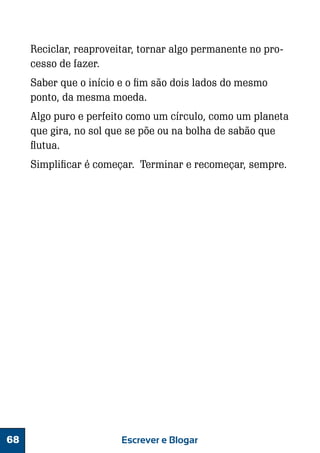Reciclar, reaproveitar, tornar algo permanente no processo de fazer.
Saber que o início e o fim são dois lados do mesmo
ponto, da mesma moeda.
Algo puro e perfeito como um círculo, como um planeta
que gira, no sol que se põe ou na bolha de sabão que
flutua.
Simplificar é começar. Terminar e recomeçar, sempre.

68

Escrever e Blogar

 